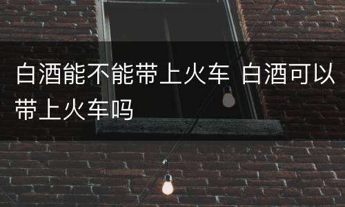 白酒能不能带上火车 白酒可以带上火车吗