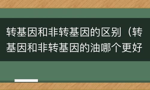 转基因和非转基因的区别（转基因和非转基因的油哪个更好）