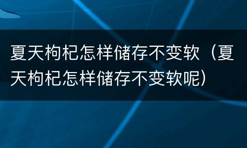 夏天枸杞怎样储存不变软（夏天枸杞怎样储存不变软呢）