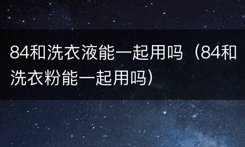 84和洗衣液能一起用吗（84和洗衣粉能一起用吗）
