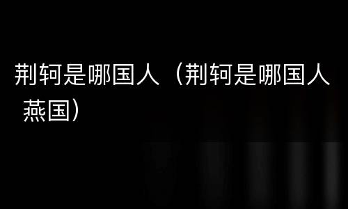 荆轲是哪国人（荆轲是哪国人 燕国）