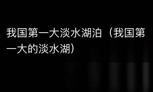 我国第一大淡水湖泊（我国第一大的淡水湖）
