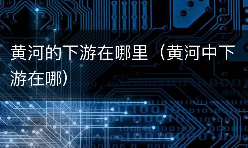 黄河的下游在哪里（黄河中下游在哪）