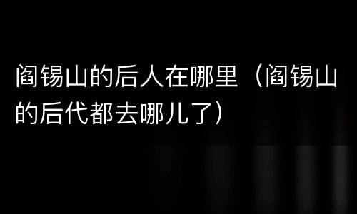 阎锡山的后人在哪里（阎锡山的后代都去哪儿了）