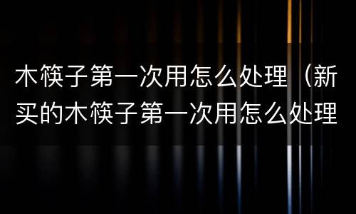木筷子第一次用怎么处理（新买的木筷子第一次用怎么处理）