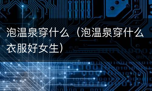 泡温泉穿什么（泡温泉穿什么衣服好女生）