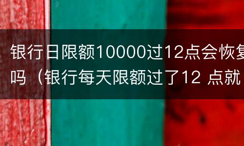 银行日限额10000过12点会恢复吗（银行每天限额过了12 点就恢复吗）