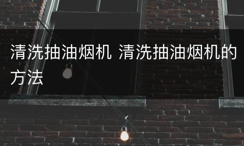 清洗抽油烟机 清洗抽油烟机的方法