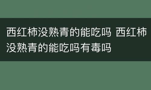 西红柿没熟青的能吃吗 西红柿没熟青的能吃吗有毒吗