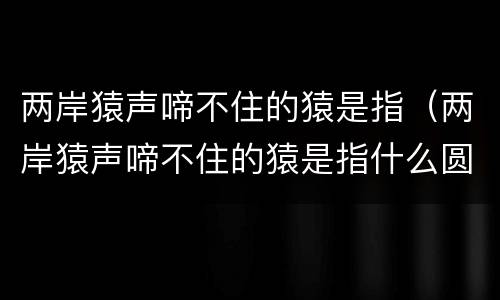 两岸猿声啼不住的猿是指（两岸猿声啼不住的猿是指什么圆）