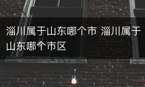 淄川属于山东哪个市 淄川属于山东哪个市区