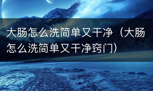 大肠怎么洗简单又干净（大肠怎么洗简单又干净窍门）