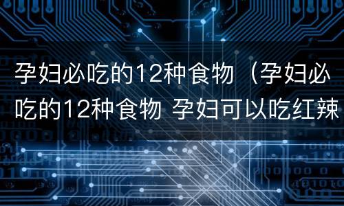孕妇必吃的12种食物（孕妇必吃的12种食物 孕妇可以吃红辣椒吗）