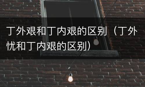 丁外艰和丁内艰的区别（丁外忧和丁内艰的区别）