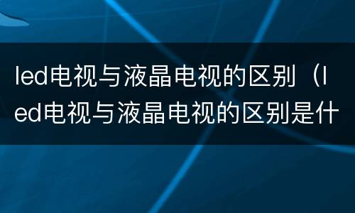 led电视与液晶电视的区别（led电视与液晶电视的区别是什么）