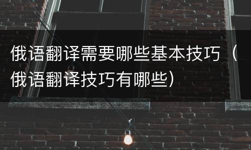 俄语翻译需要哪些基本技巧（俄语翻译技巧有哪些）