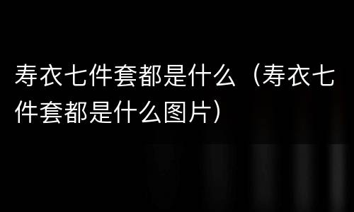 寿衣七件套都是什么（寿衣七件套都是什么图片）