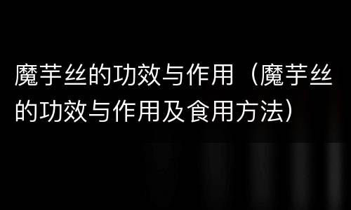 魔芋丝的功效与作用（魔芋丝的功效与作用及食用方法）