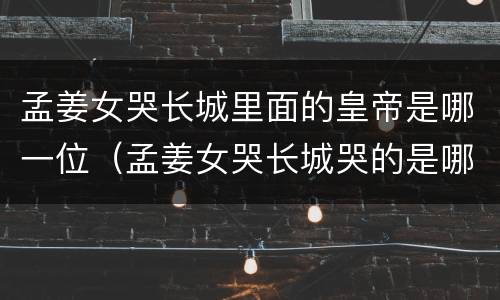 孟姜女哭长城里面的皇帝是哪一位（孟姜女哭长城哭的是哪一段长城）