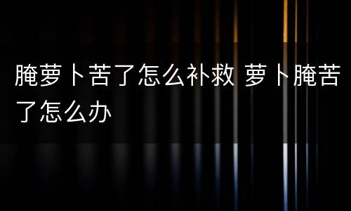 腌萝卜苦了怎么补救 萝卜腌苦了怎么办