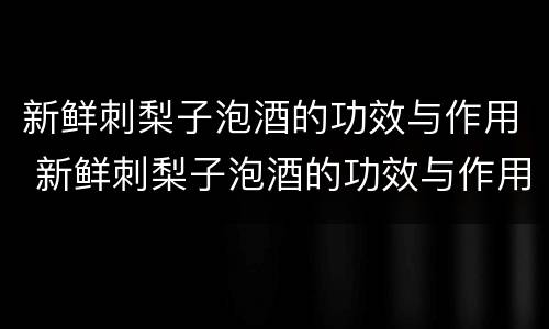 新鲜刺梨子泡酒的功效与作用 新鲜刺梨子泡酒的功效与作用及禁忌