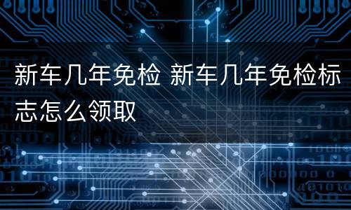 新车几年免检 新车几年免检标志怎么领取