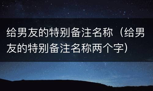 给男友的特别备注名称（给男友的特别备注名称两个字）