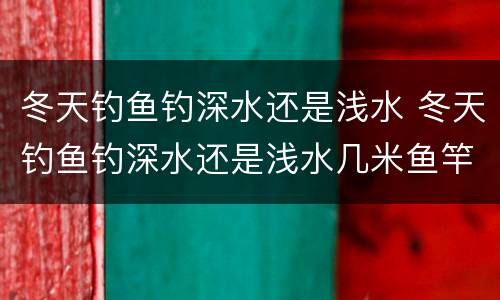 冬天钓鱼钓深水还是浅水 冬天钓鱼钓深水还是浅水几米鱼竿