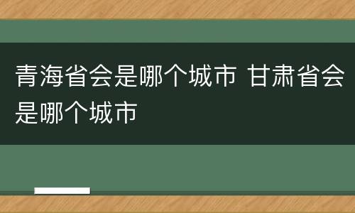 青海省会是哪个城市 甘肃省会是哪个城市