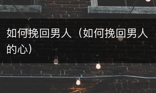 如何挽回男人（如何挽回男人的心）