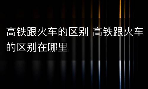 高铁跟火车的区别 高铁跟火车的区别在哪里