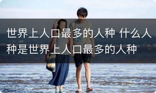 世界上人口最多的人种 什么人种是世界上人口最多的人种