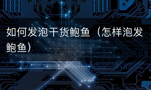 如何发泡干货鲍鱼（怎样泡发鲍鱼）