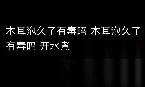 木耳泡久了有毒吗 木耳泡久了有毒吗 开水煮