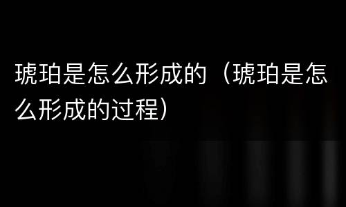 琥珀是怎么形成的（琥珀是怎么形成的过程）