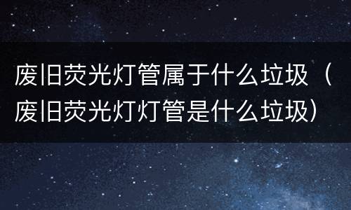 废旧荧光灯管属于什么垃圾（废旧荧光灯灯管是什么垃圾）
