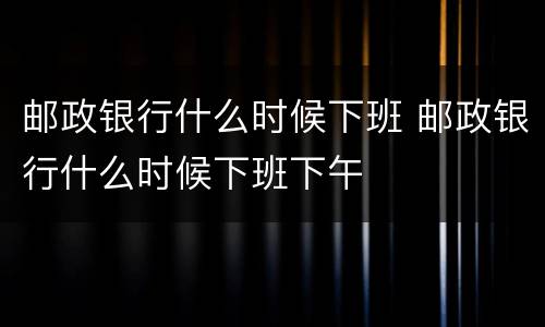 邮政银行什么时候下班 邮政银行什么时候下班下午