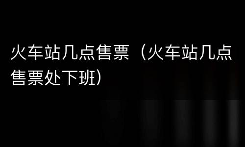 火车站几点售票（火车站几点售票处下班）