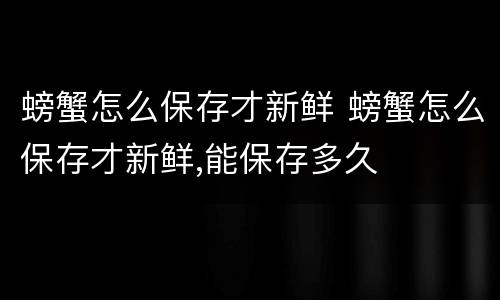 螃蟹怎么保存才新鲜 螃蟹怎么保存才新鲜,能保存多久
