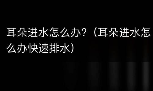 耳朵进水怎么办?（耳朵进水怎么办快速排水）