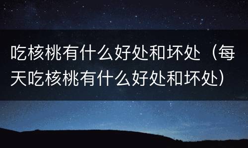 吃核桃有什么好处和坏处（每天吃核桃有什么好处和坏处）