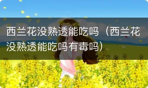 西兰花没熟透能吃吗（西兰花没熟透能吃吗有毒吗）