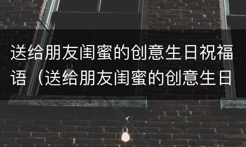 送给朋友闺蜜的创意生日祝福语（送给朋友闺蜜的创意生日祝福语怎么写）