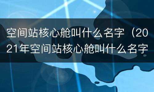 空间站核心舱叫什么名字（2021年空间站核心舱叫什么名字）