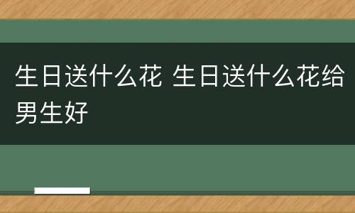 生日送什么花 生日送什么花给男生好