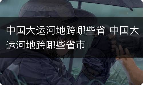 中国大运河地跨哪些省 中国大运河地跨哪些省市