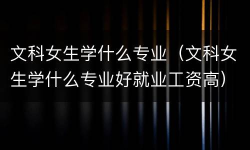 文科女生学什么专业（文科女生学什么专业好就业工资高）