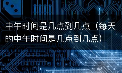 中午时间是几点到几点（每天的中午时间是几点到几点）