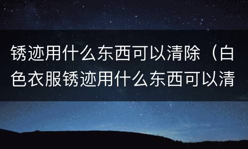 锈迹用什么东西可以清除（白色衣服锈迹用什么东西可以清除）