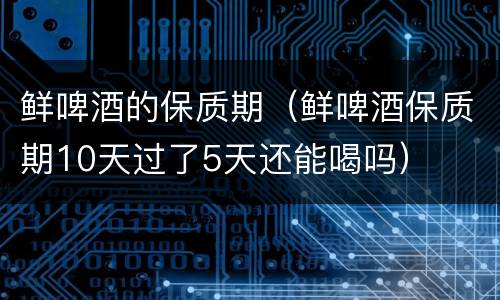 鲜啤酒的保质期（鲜啤酒保质期10天过了5天还能喝吗）